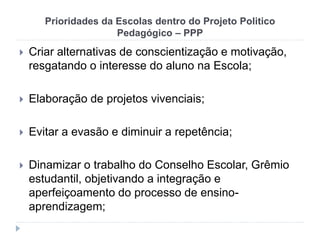 Prioridades da Escolas dentro do Projeto Politico
Pedagógico – PPP
 Criar alternativas de conscientização e motivação,
resgatando o interesse do aluno na Escola;
 Elaboração de projetos vivenciais;
 Evitar a evasão e diminuir a repetência;
 Dinamizar o trabalho do Conselho Escolar, Grêmio
estudantil, objetivando a integração e
aperfeiçoamento do processo de ensino-
aprendizagem;
 