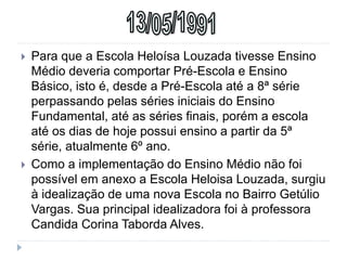 Para que a Escola Heloísa Louzada tivesse Ensino
Médio deveria comportar Pré-Escola e Ensino
Básico, isto é, desde a Pré-Escola até a 8ª série
perpassando pelas séries iniciais do Ensino
Fundamental, até as séries finais, porém a escola
até os dias de hoje possui ensino a partir da 5ª
série, atualmente 6º ano.
 Como a implementação do Ensino Médio não foi
possível em anexo a Escola Heloisa Louzada, surgiu
à idealização de uma nova Escola no Bairro Getúlio
Vargas. Sua principal idealizadora foi à professora
Candida Corina Taborda Alves.
 