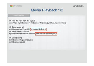 //1. Find the view from the layout
VideoView myVideoView = (VideoView)findViewById(R.id.myvideoview);
//2. Setup video url
myVideoView.setVideoURI(Uri.parse(SrcPath));
//3. Setup Video controller
myVideoView.setMediaController(new MediaController(this));
//4. Start playing
myVideoView.requestFocus();
myVideoView.start();
VideoView.java
Media Playback 1/2
 