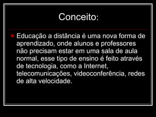 Conceito : Educação a distância é uma nova forma de aprendizado, onde alunos e professores não precisam estar em uma sala de aula normal, esse tipo de ensino é feito através de tecnologia, como a Internet, telecomunicações, videoconferência, redes de alta velocidade.  