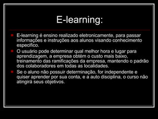 E-learning: E-learning é ensino realizado eletronicamente, para passar informações e instruções aos alunos visando conhecimento especifico.  O usuário pode determinar qual melhor hora e lugar para aprendizagem, a empresa obtém o custo mais baixo, treinamento das ramificações da empresa, mantendo o padrão dos colaboradores em todas as localidades. Se o aluno não possuir determinação, for independente e quiser aprender por sua conta, e a auto disciplina, o curso não atingirá seus objetivos. 