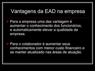 Vantagens da EAD na empresa Para a empresa uma das vantagem é  aumentar o conhecimento dos funcionários,  e automaticamente elevar a qualidade da empresa.  Para o colaborador é aumentar seus conhecimentos com menor custo financeiro e se manter atualizado nas áreas de atuação. 