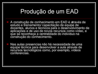 Produção de um EAD A construção de conhecimento em EAD é através de estudo e treinamento/ capacitação de equipe de docentes, alunos e técnicos para o desenvolvimento de aplicações e de uso de novos recursos como vídeo, e que se reconheça a centralidade do individuo na construção do conhecimento. Nas aulas presencias não há necessidade de uma equipe técnica para desenvolver a aula através de recursos tecnológicos como, por exemplo, vídeos conferencias. 