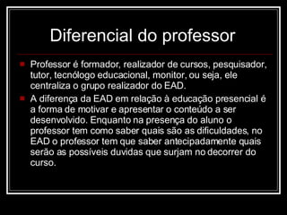 Diferencial do professor   Professor é formador, realizador de cursos, pesquisador, tutor, tecnólogo educacional, monitor, ou seja, ele centraliza o grupo realizador do EAD.  A diferença da EAD em relação à educação presencial é a forma de motivar e apresentar o conteúdo a ser desenvolvido. Enquanto na presença do aluno o professor tem como saber quais são as dificuldades, no EAD o professor tem que saber antecipadamente quais serão as possíveis duvidas que surjam no decorrer do curso.  