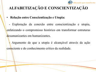ALFABETIZAÇÃO E CONSCIENTIZAÇÃO
• Relação entre Conscientização e Utopia:
- Exploração da conexão entre conscientização e utopia,
enfatizando o compromisso histórico em transformar estruturas
desumanizantes em humanizantes.
- Argumento de que a utopia é alcançável através da ação
consciente e do conhecimento crítico da realidade.
 
