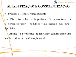 ALFABETIZAÇÃO E CONSCIENTIZAÇÃO
• Processo de Transformação Social:
- Discussão sobre a importância da permanência do
compromisso histórico na luta por uma sociedade mais justa e
igualitária.
- Análise da necessidade de renovação cultural como uma
tarefa contínua de transformação social.
 