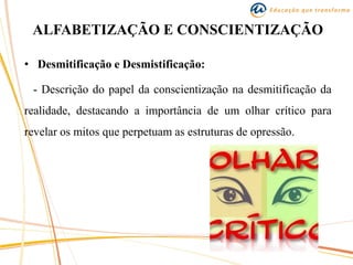 ALFABETIZAÇÃO E CONSCIENTIZAÇÃO
• Desmitificação e Desmistificação:
- Descrição do papel da conscientização na desmitificação da
realidade, destacando a importância de um olhar crítico para
revelar os mitos que perpetuam as estruturas de opressão.
 