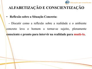 ALFABETIZAÇÃO E CONSCIENTIZAÇÃO
• Reflexão sobre a Situação Concreta:
- Discutir como a reflexão sobre a realidade e o ambiente
concreto leva o homem a tornar-se sujeito, plenamente
consciente e pronto para intervir na realidade para mudá-la.
 