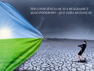 TER CONSCIÊNCIA DE SUA REALIDADE É
ALGO PODEROSO – QUE GERA MUDANÇAS
 