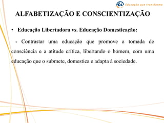 ALFABETIZAÇÃO E CONSCIENTIZAÇÃO
• Educação Libertadora vs. Educação Domesticação:
- Contrastar uma educação que promove a tomada de
consciência e a atitude crítica, libertando o homem, com uma
educação que o submete, domestica e adapta à sociedade.
 