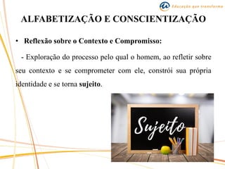 ALFABETIZAÇÃO E CONSCIENTIZAÇÃO
• Reflexão sobre o Contexto e Compromisso:
- Exploração do processo pelo qual o homem, ao refletir sobre
seu contexto e se comprometer com ele, constrói sua própria
identidade e se torna sujeito.
 
