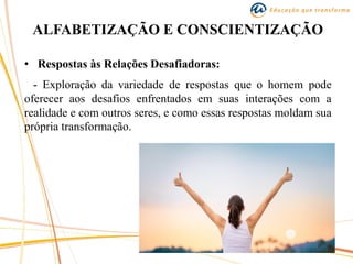ALFABETIZAÇÃO E CONSCIENTIZAÇÃO
• Respostas às Relações Desafiadoras:
- Exploração da variedade de respostas que o homem pode
oferecer aos desafios enfrentados em suas interações com a
realidade e com outros seres, e como essas respostas moldam sua
própria transformação.
 