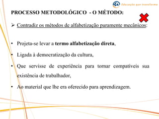 PROCESSO METODOLÓGICO - O MÉTODO:
 Contradiz os métodos de alfabetização puramente mecânicos:
• Projeta-se levar a termo alfabetização direta,
• Ligada à democratização da cultura,
• Que servisse de experiência para tornar compatíveis sua
existência de trabalhador,
• Ao material que lhe era oferecido para aprendizagem.
 