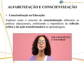 ALFABETIZAÇÃO E CONSCIENTIZAÇÃO
• Conscientização na Educação:
Explorar como o conceito de conscientização influencia as
práticas educacionais, enfatizando a importância da reflexão
crítica e da ação transformadora na aprendizagem.
TER CONSCIÊNCIA
É TER PODER!
 