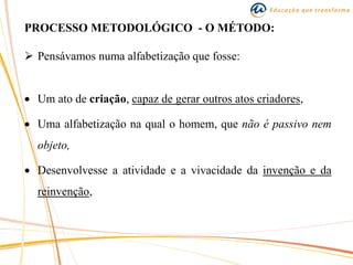 PROCESSO METODOLÓGICO - O MÉTODO:
 Pensávamos numa alfabetização que fosse:
 Um ato de criação, capaz de gerar outros atos criadores,
 Uma alfabetização na qual o homem, que não é passivo nem
objeto,
 Desenvolvesse a atividade e a vivacidade da invenção e da
reinvenção,
 