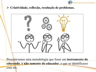  Criatividade, reflexão, resolução de problemas.
Procurávamos uma metodologia que fosse um instrumento do
educando, e não somente do educador, e que se identificasse
com ele.
 