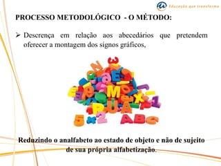 PROCESSO METODOLÓGICO - O MÉTODO:
 Descrença em relação aos abecedários que pretendem
oferecer a montagem dos signos gráficos,
Reduzindo o analfabeto ao estado de objeto e não de sujeito
de sua própria alfabetização.
 