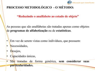 PROCESSO METODOLÓGICO - O MÉTODO:
“Reduzindo o analfabeto ao estado de objeto”
As pessoas que são analfabetas são tratadas apenas como objetos
de programas de alfabetização ou de estatísticas.
• Em vez de serem vistas como indivíduos, que possuem:
• Necessidades,
• Desejos,
• Capacidades únicas,
• São tratadas de forma genérica, sem considerar suas
particularidades.
 