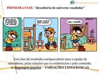 PRIMEIRA FASE: "descoberta do universo vocabular”
Esta fase dá resultados enriquecedores para a equipe de
educadores, pelas relações que se estabelecem e pelo conteúdo,
da linguagem popular – VARIAÇÕES LINGUÍSTICAS
 