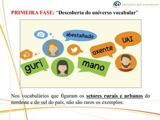 PRIMEIRA FASE: “Descoberta do universo vocabular”
Nos vocabulários que figuram os setores rurais e urbanos do
nordeste e do sul do país, não são raros os exemplos:
 