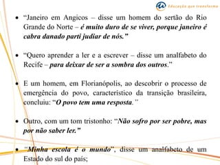  “Janeiro em Angicos – disse um homem do sertão do Rio
Grande do Norte – é muito duro de se viver, porque janeiro é
cabra danado parti judiar de nós.”
 “Quero aprender a ler e a escrever – disse um analfabeto do
Recife – para deixar de ser a sombra dos outros.”
 E um homem, em Florianópolis, ao descobrir o processo de
emergência do povo, característico da transição brasileira,
concluiu: “O povo tem uma resposta.”
 Outro, com um tom tristonho: “Não sofro por ser pobre, mas
por não saber ler.”
 “Minha escola é o mundo”, disse um analfabeto de um
Estado do sul do país;
 