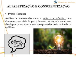 ALFABETIZAÇÃO E CONSCIENTIZAÇÃO
• Práxis Humana:
Analisar a interconexão entre a ação e a reflexão como
elementos essenciais da práxis humana, destacando como essa
abordagem pode levar a uma compreensão mais profunda da
realidade.
 