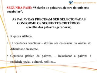 SEGUNDA FASE: “Seleção de palavras, dentro do universo
vocabular”.
AS PALAVRAS PRECISAM SER SELECIONADAS
CONFORME OS SEGUINTES CRITÉRIOS:
(escolha das palavras geradoras)
• Riqueza silábica,
• Dificuldades fonéticas - devem ser colocadas na ordem de
dificuldade crescente,
• Conteúdo prático da palavra, - Relacionar a palavra a
realidade social, cultural, política...
 