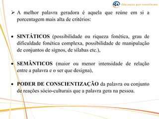  A melhor palavra geradora é aquela que reúne em si a
porcentagem mais alta de critérios:
 SINTÁTICOS (possibilidade ou riqueza fonética, grau de
dificuldade fonética complexa, possibilidade de manipulação
de conjuntos de signos, de sílabas etc.),
 SEMÂNTICOS (maior ou menor intensidade de relação
entre a palavra e o ser que designa),
 PODER DE CONSCIENTIZAÇÃO da palavra ou conjunto
de reações sócio-culturais que a palavra gera na pessoa.
 