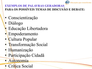 EXEMPLOS DE PALAVRAS GERADORAS
PARA OS POSSÍVEIS TEMAS DE DISCUSÃO E DEBATE:
• Conscientização
• Diálogo
• Educação Libertadora
• Empoderamento
• Cultura Popular
• Transformação Social
• Humanização
• Participação Cidadã
• Autonomia
• Crítica Social
 