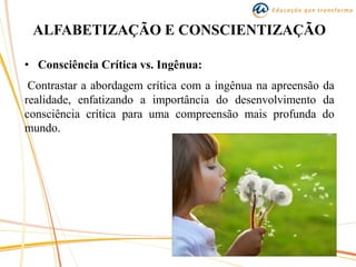ALFABETIZAÇÃO E CONSCIENTIZAÇÃO
• Consciência Crítica vs. Ingênua:
Contrastar a abordagem crítica com a ingênua na apreensão da
realidade, enfatizando a importância do desenvolvimento da
consciência crítica para uma compreensão mais profunda do
mundo.
 