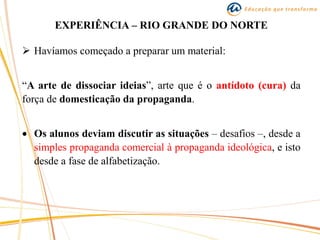 EXPERIÊNCIA – RIO GRANDE DO NORTE
 Havíamos começado a preparar um material:
“A arte de dissociar ideias”, arte que é o antídoto (cura) da
força de domesticação da propaganda.
 Os alunos deviam discutir as situações – desafios –, desde a
simples propaganda comercial à propaganda ideológica, e isto
desde a fase de alfabetização.
 