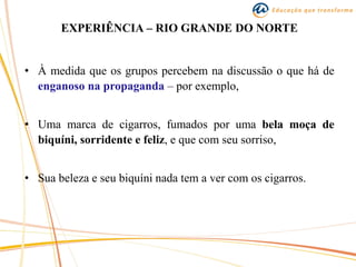 EXPERIÊNCIA – RIO GRANDE DO NORTE
• À medida que os grupos percebem na discussão o que há de
enganoso na propaganda – por exemplo,
• Uma marca de cigarros, fumados por uma bela moça de
biquíni, sorridente e feliz, e que com seu sorriso,
• Sua beleza e seu biquíni nada tem a ver com os cigarros.
 
