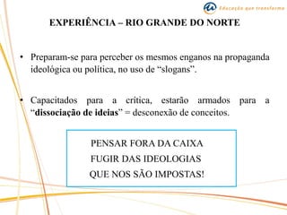 EXPERIÊNCIA – RIO GRANDE DO NORTE
• Preparam-se para perceber os mesmos enganos na propaganda
ideológica ou política, no uso de “slogans”.
• Capacitados para a crítica, estarão armados para a
“dissociação de ideias” = desconexão de conceitos.
PENSAR FORA DA CAIXA
FUGIR DAS IDEOLOGIAS
QUE NOS SÃO IMPOSTAS!
 
