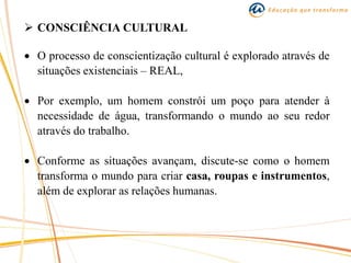  CONSCIÊNCIA CULTURAL
 O processo de conscientização cultural é explorado através de
situações existenciais – REAL,
 Por exemplo, um homem constrói um poço para atender à
necessidade de água, transformando o mundo ao seu redor
através do trabalho.
 Conforme as situações avançam, discute-se como o homem
transforma o mundo para criar casa, roupas e instrumentos,
além de explorar as relações humanas.
 