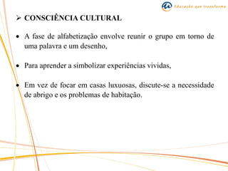  CONSCIÊNCIA CULTURAL
 A fase de alfabetização envolve reunir o grupo em torno de
uma palavra e um desenho,
 Para aprender a simbolizar experiências vividas,
 Em vez de focar em casas luxuosas, discute-se a necessidade
de abrigo e os problemas de habitação.
 