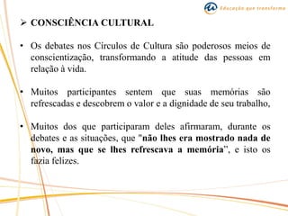  CONSCIÊNCIA CULTURAL
• Os debates nos Círculos de Cultura são poderosos meios de
conscientização, transformando a atitude das pessoas em
relação à vida.
• Muitos participantes sentem que suas memórias são
refrescadas e descobrem o valor e a dignidade de seu trabalho,
• Muitos dos que participaram deles afirmaram, durante os
debates e as situações, que "não lhes era mostrado nada de
novo, mas que se lhes refrescava a memória”, e isto os
fazia felizes.
 