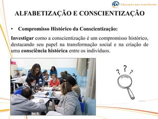 ALFABETIZAÇÃO E CONSCIENTIZAÇÃO
• Compromisso Histórico da Conscientização:
Investigar como a conscientização é um compromisso histórico,
destacando seu papel na transformação social e na criação de
uma consciência histórica entre os indivíduos.
 