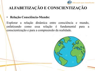 ALFABETIZAÇÃO E CONSCIENTIZAÇÃO
• Relação Consciência-Mundo:
Explorar a relação dinâmica entre consciência e mundo,
enfatizando como essa relação é fundamental para a
conscientização e para a compreensão da realidade.
 