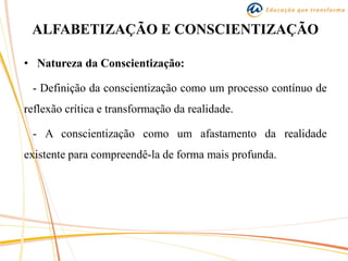 ALFABETIZAÇÃO E CONSCIENTIZAÇÃO
• Natureza da Conscientização:
- Definição da conscientização como um processo contínuo de
reflexão crítica e transformação da realidade.
- A conscientização como um afastamento da realidade
existente para compreendê-la de forma mais profunda.
 
