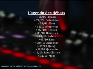 L’agenda	des	débats	
>	26/09	:	Boussu	
>	27/09	:	Colfontaine	
>	28/09	:	Dour	
>	01/10	:	Frameries	
>	02/10	:	Hensies	
>	03/10:	Honnelles	
>	04/10:	Jurbise	
>	05/10:	Lens	
>	08/10:	Quaregnon	
>	09/10:	Quévy	
>	10/10:	Quiévrain	
>	11/10:	Saint-Ghislain	
>	12/10:	Mons
NOTRE PACK DÉBATS COMMUNAUX
 