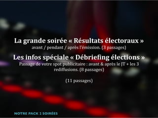 La	grande	soirée	«	Résultats	électoraux	»		
avant	/	pendant	/	après	l’émission.	(3	passages)	
Les	infos	spéciale	«	DébrieFing	élections	»	
Passage	de	votre	spot	publicitaire	:	avant	&	après	le	JT	+	les	3	
rediffusions.	(8	passages) 
 
(11	passages)
NOTRE PACK 2 SOIRÉES
 