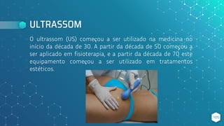 O ultrassom (US) começou a ser utilizado na medicina no
início da década de 30. A partir da década de 50 começou a
ser aplicado em fisioterapia, e a partir da década de 70 este
equipamento começou a ser utilizado em tratamentos
estéticos.
ULTRASSOM
105
 