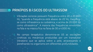 PRINÍPIOS BÁSICOS DO ULTRASSOM
⬥ Vibrações sonoras possuem frequência entre 20 e 20.000
Hz, “quando a frequência está abaixo de 20 Hz, classifica-
se como infrassônica ou subsônica, e acima de 20.000 Hz
como ultrassônica”. A maioria das frequências envolvidas
na fala e na música fica na faixa de 30 a 4.000 Hz.
⬥ No campo terapêutico denomina-se US as oscilações
cinéticas ou mecânicas produzidas por um transdutor
vibratório que se aplica sobre a pele, atravessando e
penetrando no organismo em diferentes profundidades.
106
 