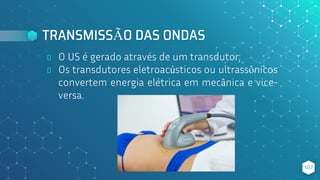 TRANSMISSÃO DAS ONDAS
⬥ O US é gerado através de um transdutor;
⬥ Os transdutores eletroacústicos ou ultrassônicos
convertem energia elétrica em mecânica e vice-
versa.
107
 