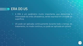 ERA DO US
⬥ A ERA é um parâmetro muito importante, que determina a
intensidade da onda ultrassônica, sendo expressa em unidade de
superfície;
⬥ US pode ser aplicada continuamente durante todo o tempo de
tratamento, no modo contínuo, ou pode ser aplicada em pulsos.
108
 