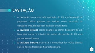 CAVITAÇÃO
⬥ A cavitação ocorre em toda aplicação do US, é a formação de
pequenas bolhas gasosas nos tecidos como resultado da
vibração do US, ela pode ser estável ou transitória.
⬥ A cavitação estável ocorre quando as bolhas balançam de um
lado para outro no interior das ondas de pressão do US, mas
permanecem intactas.
⬥ A cavitação instável ocorre se a intensidade for muito elevada
ou se o feixe ultrassônico ficar estacionário.
109
 