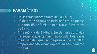 PARAMÊTROS
⬥ Os US terapêuticos variam de 1 a 3 MHz;
⬥ US de 1 MHz alcança-se mais de 5 cm, enquanto
que com US de 3 MHz a penetração é em torno
de 3 cm.
⬥ A frequência de 3 MHz, além de mais absorvida
na superfície, é também absorvida três vezes
mais rápido que a frequência de 1 MHz,
proporcionando maior rapidez no aquecimento
tecidual.
110
 