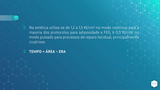 ⬥ Na estética utiliza-se de 1,2 a 1,5 W/cm² no modo contínuo para a
maioria dos protocolos para adiposidade e FEG, e 0,5 W/cm² no
modo pulsado para processos de reparo tecidual, principalmente
cicatrizes.
⬥ TEMPO = ÁREA ÷ ERA
111
 