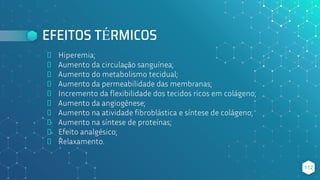 EFEITOS TÉRMICOS
⬥ Hiperemia;
⬥ Aumento da circulação sanguínea;
⬥ Aumento do metabolismo tecidual;
⬥ Aumento da permeabilidade das membranas;
⬥ Incremento da flexibilidade dos tecidos ricos em colágeno;
⬥ Aumento da angiogênese;
⬥ Aumento na atividade fibroblástica e síntese de colágeno;
⬥ Aumento na síntese de proteínas;
⬥ Efeito analgésico;
⬥ Relaxamento.
112
 