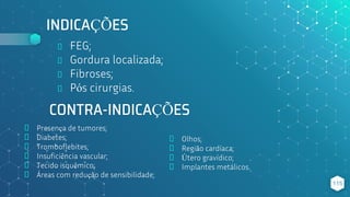 INDICAÇÕES
⬥ Presença de tumores;
⬥ Diabetes;
⬥ Tromboflebites;
⬥ Insuficiência vascular;
⬥ Tecido isquêmico;
⬥ Áreas com redução de sensibilidade;
115
CONTRA-INDICAÇÕES
⬥ FEG;
⬥ Gordura localizada;
⬥ Fibroses;
⬥ Pós cirurgias.
⬥ Olhos;
⬥ Região cardíaca;
⬥ Útero gravídico;
⬥ Implantes metálicos.
 